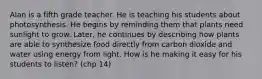 Alan is a fifth grade teacher. He is teaching his students about photosynthesis. He begins by reminding them that plants need sunlight to grow. Later, he continues by describing how plants are able to synthesize food directly from carbon dioxide and water using energy from light. How is he making it easy for his students to listen? (chp 14)