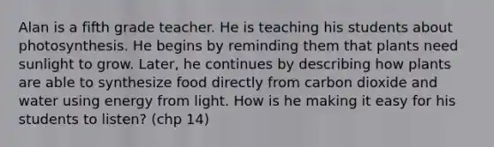 Alan is a fifth grade teacher. He is teaching his students about photosynthesis. He begins by reminding them that plants need sunlight to grow. Later, he continues by describing how plants are able to synthesize food directly from carbon dioxide and water using energy from light. How is he making it easy for his students to listen? (chp 14)