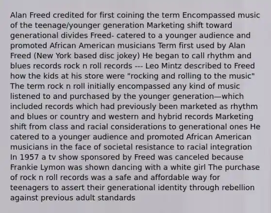 Alan Freed credited for first coining the term Encompassed music of the teenage/younger generation Marketing shift toward generational divides Freed- catered to a younger audience and promoted African American musicians Term first used by Alan Freed (New York based disc jokey) He began to call rhythm and blues records rock n roll records --- Leo Mintz described to Freed how the kids at his store were "rocking and rolling to the music" The term rock n roll initially encompassed any kind of music listened to and purchased by the younger generation—which included records which had previously been marketed as rhythm and blues or country and western and hybrid records Marketing shift from class and racial considerations to generational ones He catered to a younger audience and promoted African American musicians in the face of societal resistance to racial integration In 1957 a tv show sponsored by Freed was canceled because Frankie Lymon was shown dancing with a white girl The purchase of rock n roll records was a safe and affordable way for teenagers to assert their generational identity through rebellion against previous adult standards