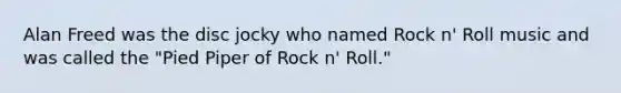 Alan Freed was the disc jocky who named Rock n' Roll music and was called the "Pied Piper of Rock n' Roll."