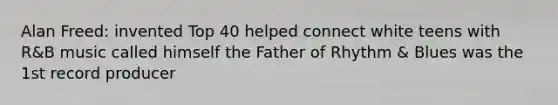 Alan Freed: invented Top 40 helped connect white teens with R&B music called himself the Father of Rhythm & Blues was the 1st record producer