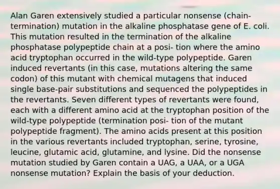 Alan Garen extensively studied a particular nonsense (chain-termination) mutation in the alkaline phosphatase gene of E. coli. This mutation resulted in the termination of the alkaline phosphatase polypeptide chain at a posi- tion where the amino acid tryptophan occurred in the wild-type polypeptide. Garen induced revertants (in this case, mutations altering the same codon) of this mutant with chemical mutagens that induced single base-pair substitutions and sequenced the polypeptides in the revertants. Seven different types of revertants were found, each with a different amino acid at the tryptophan position of the wild-type polypeptide (termination posi- tion of the mutant polypeptide fragment). The <a href='https://www.questionai.com/knowledge/k9gb720LCl-amino-acids' class='anchor-knowledge'>amino acids</a> present at this position in the various revertants included tryptophan, serine, tyrosine, leucine, glutamic acid, glutamine, and lysine. Did the nonsense mutation studied by Garen contain a UAG, a UAA, or a UGA nonsense mutation? Explain the basis of your deduction.