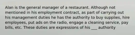 Alan is the general manager of a restaurant. Although not mentioned in his employment contract, as part of carrying out his management duties he has the authority to buy supplies, hire employees, put ads on the radio, engage a cleaning service, pay bills, etc. These duties are expressions of his ___ authority