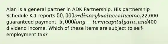 Alan is a general partner in ADK Partnership. His partnership Schedule K-1 reports 50,000 ordinary business income,22,000 guaranteed payment, 5,000 long-term capital gain, and400 dividend income. Which of these items are subject to self-employment tax?