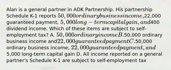 Alan is a general partner in ADK Partnership. His partnership Schedule K-1 reports 50,000 ordinary business income,22,000 guaranteed payment, 5,000 long-term capital gain, and400 dividend income. Which of these items are subject to self-employment tax? A. 50,000 ordinary income B.50,000 ordinary business income and22,000 guaranteed payment C.50,000 ordinary business income, 22,000 guaranteed payment, and5,000 long-term capital gain D. All income reported on a general partner's Schedule K-1 are subject to self-employment tax