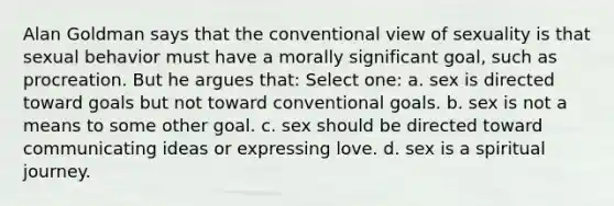 Alan Goldman says that the conventional view of sexuality is that sexual behavior must have a morally significant goal, such as procreation. But he argues that: Select one: a. sex is directed toward goals but not toward conventional goals. b. sex is not a means to some other goal. c. sex should be directed toward communicating ideas or expressing love. d. sex is a spiritual journey.