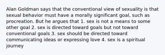 Alan Goldman says that the conventional view of sexuality is that sexual behavior must have a morally significant goal, such as procreation. But he argues that 1. sex is not a means to some other goal 2. sex is directed toward goals but not toward conventional goals 3. sex should be directed toward communicating ideas or expressing love 4. sex is a spiritual journey