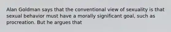 Alan Goldman says that the conventional view of sexuality is that sexual behavior must have a morally significant goal, such as procreation. But he argues that