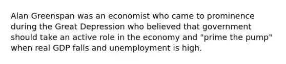 Alan Greenspan was an economist who came to prominence during the Great Depression who believed that government should take an active role in the economy and "prime the pump" when real GDP falls and unemployment is high.