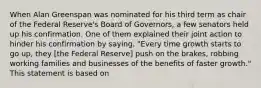 When Alan Greenspan was nominated for his third term as chair of the Federal​ Reserve's Board of​ Governors, a few senators held up his confirmation. One of them explained their joint action to hinder his confirmation by​ saying, "Every time growth starts to go​ up, they​ [the Federal​ Reserve] push on the​ brakes, robbing working families and businesses of the benefits of faster​ growth." This statement is based on