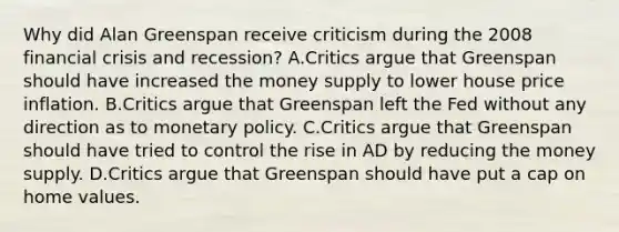 Why did Alan Greenspan receive criticism during the 2008 financial crisis and recession? A.Critics argue that Greenspan should have increased the money supply to lower house price inflation. B.Critics argue that Greenspan left the Fed without any direction as to <a href='https://www.questionai.com/knowledge/kEE0G7Llsx-monetary-policy' class='anchor-knowledge'>monetary policy</a>. C.Critics argue that Greenspan should have tried to control the rise in AD by reducing the money supply. D.Critics argue that Greenspan should have put a cap on home values.