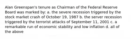 Alan Greenspan's tenure as Chairman of the Federal Reserve Board was marked by: a. the severe recession triggered by the stock market crash of October 19, 1987 b. the server recession triggered by the terrorist attacks of September 11, 2001 c. a remarkable run of economic stability and low inflation d. all of the above