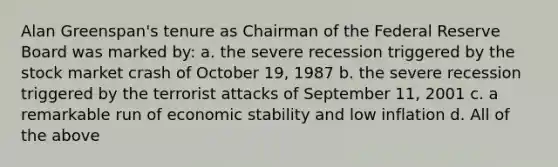 Alan Greenspan's tenure as Chairman of the Federal Reserve Board was marked by: a. the severe recession triggered by the stock market crash of October 19, 1987 b. the severe recession triggered by the terrorist attacks of September 11, 2001 c. a remarkable run of economic stability and low inflation d. All of the above