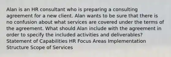 Alan is an HR consultant who is preparing a consulting agreement for a new client. Alan wants to be sure that there is no confusion about what services are covered under the terms of the agreement. What should Alan include with the agreement in order to specify the included activities and deliverables? Statement of Capabilities HR Focus Areas Implementation Structure Scope of Services