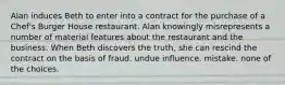 Alan induces Beth to enter into a contract for the purchase of a Chef's Burger House restaurant. Alan knowingly misrepresents a number of material features about the restaurant and the business. When Beth discovers the truth, she can rescind the contract on the basis of​ fraud. ​undue influence. ​mistake. ​none of the choices.