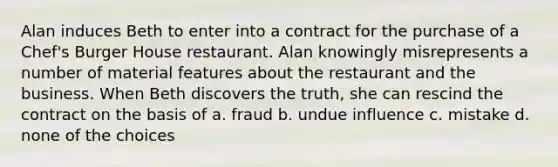 Alan induces Beth to enter into a contract for the purchase of a Chef's Burger House restaurant. Alan knowingly misrepresents a number of material features about the restaurant and the business. When Beth discovers the truth, she can rescind the contract on the basis of a. fraud b. undue influence c. mistake d. none of the choices