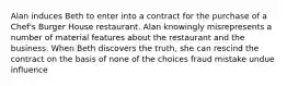 Alan induces Beth to enter into a contract for the purchase of a Chef's Burger House restaurant. Alan knowingly misrepresents a number of material features about the restaurant and the business. When Beth discovers the truth, she can rescind the contract on the basis of none of the choices fraud mistake undue influence