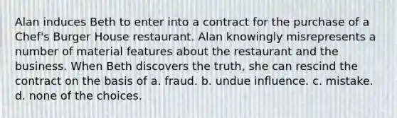 Alan induces Beth to enter into a contract for the purchase of a Chef's Burger House restaurant. Alan knowingly misrepresents a number of material features about the restaurant and the business. When Beth discovers the truth, she can rescind the contract on the basis of a. fraud. b. undue influence. c. mistake. d. none of the choices.