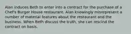 Alan induces Beth to enter into a contract for the purchase of a Chef's Burger House restaurant. Alan knowingly misrepresent a number of material features about the restaurant and the business. When Beth discuss the truth, she can rescind the contract on basis.