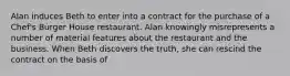 Alan induces Beth to enter into a contract for the purchase of a Chef's Burger House restaurant. Alan knowingly misrepresents a number of material features about the restaurant and the business. When Beth discovers the truth, she can rescind the contract on the basis of​