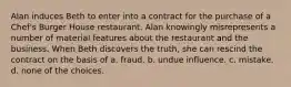 Alan induces Beth to enter into a contract for the purchase of a Chef's Burger House restaurant. Alan knowingly misrepresents a number of material features about the restaurant and the business. When Beth discovers the truth, she can rescind the contract on the basis of​ a. ​fraud. b. ​undue influence. c. ​mistake. d. ​none of the choices.