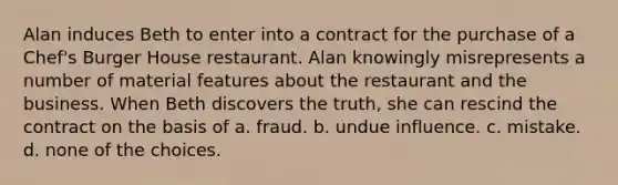 Alan induces Beth to enter into a contract for the purchase of a Chef's Burger House restaurant. Alan knowingly misrepresents a number of material features about the restaurant and the business. When Beth discovers the truth, she can rescind the contract on the basis of​ a. ​fraud. b. ​undue influence. c. ​mistake. d. ​none of the choices.