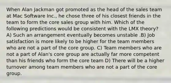 When Alan Jackman got promoted as the head of the sales team at Mac Software Inc., he chose three of his closest friends in the team to form the core sales group with him. Which of the following predictions would be consistent with the LMX theory? A) Such an arrangement eventually becomes unstable .B) Job satisfaction is more likely to be higher for the team members who are not a part of the core group. C) Team members who are not a part of Alan's core group are actually far more competent than his friends who form the core team D) There will be a higher turnover among team members who are not a part of the core group.