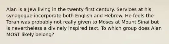 Alan is a Jew living in the twenty-first century. Services at his synagogue incorporate both English and Hebrew. He feels the Torah was probably not really given to Moses at Mount Sinai but is nevertheless a divinely inspired text. To which group does Alan MOST likely belong?