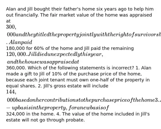 Alan and Jill bought their father's home six years ago to help him out financially. The fair market value of the home was appraised at 300,000 and they titled the property jointly with the right of survivorship. Alan paid180,000 for 60% of the home and Jill paid the remaining 120,000. Jill died unexpectedly this year, and the house was appraised at360,000. Which of the following statements is incorrect? 1. Alan made a gift to Jill of 10% of the purchase price of the home, because each joint tenant must own one-half of the property in equal shares. 2. Jill's gross estate will include 144,000 based on her contributions to the purchase price of the home 3. Alan will inherit Jill's stepped-up basis in the property, for a new basis of324,000 in the home. 4. The value of the home included in Jill's estate will not go through probate.