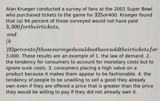 Alan Krueger conducted a survey of fans at the 2001 Super Bowl who purchased tickets to the game for 325 or400. Krueger found that (a) 94 percent of those surveyed would not have paid 3,000 for their tickets, and (b) 92 percent of those surveyed would not have sold their tickets for3,000. These results are an example of 1. the law of demand. 2. the tendency for consumers to account for monetary costs but to ignore sunk costs. 3. consumers placing a high value on a product because it makes them appear to be fashionable. 4. the tendency of people to be unwilling to sell a good they already own even if they are offered a price that is greater than the price they would be willing to pay if they did not already own it.