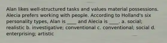 Alan likes well-structured tasks and values material possessions. Alecia prefers working with people. According to Holland's six personality types, Alan is ____ and Alecia is ____. a. social; realistic b. investigative; conventional c. conventional; social d. enterprising; artistic