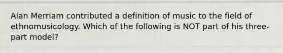 Alan Merriam contributed a definition of music to the field of ethnomusicology. Which of the following is NOT part of his three-part model?