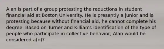 Alan is part of a group protesting the reductions in student financial aid at Boston University. He is presently a junior and is protesting because without financial aid, he cannot complete his degree. Based on Turner and Killian's identification of the type of people who participate in collective behavior, Alan would be considered a(n)?