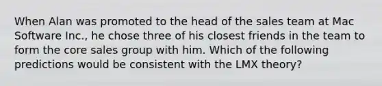 When Alan was promoted to the head of the sales team at Mac Software​ Inc., he chose three of his closest friends in the team to form the core sales group with him. Which of the following predictions would be consistent with the LMX​ theory?