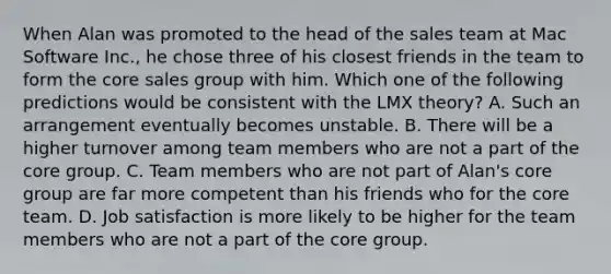 When Alan was promoted to the head of the sales team at Mac Software Inc., he chose three of his closest friends in the team to form <a href='https://www.questionai.com/knowledge/kD8KqkX2aO-the-core' class='anchor-knowledge'>the core</a> sales group with him. Which one of the following predictions would be consistent with the LMX theory? A. Such an arrangement eventually becomes unstable. B. There will be a higher turnover among team members who are not a part of the core group. C. Team members who are not part of Alan's core group are far more competent than his friends who for the core team. D. Job satisfaction is more likely to be higher for the team members who are not a part of the core group.