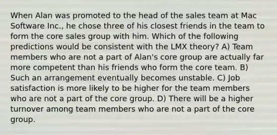 When Alan was promoted to the head of the sales team at Mac Software Inc., he chose three of his closest friends in the team to form the core sales group with him. Which of the following predictions would be consistent with the LMX theory? A) Team members who are not a part of Alan's core group are actually far more competent than his friends who form the core team. B) Such an arrangement eventually becomes unstable. C) Job satisfaction is more likely to be higher for the team members who are not a part of the core group. D) There will be a higher turnover among team members who are not a part of the core group.