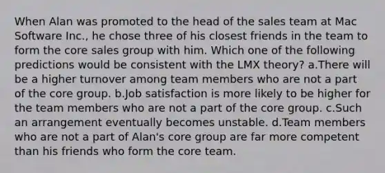 When Alan was promoted to the head of the sales team at Mac Software Inc., he chose three of his closest friends in the team to form <a href='https://www.questionai.com/knowledge/kD8KqkX2aO-the-core' class='anchor-knowledge'>the core</a> sales group with him. Which one of the following predictions would be consistent with the LMX theory? a.There will be a higher turnover among team members who are not a part of the core group. b.Job satisfaction is more likely to be higher for the team members who are not a part of the core group. c.Such an arrangement eventually becomes unstable. d.Team members who are not a part of Alan's core group are far more competent than his friends who form the core team.