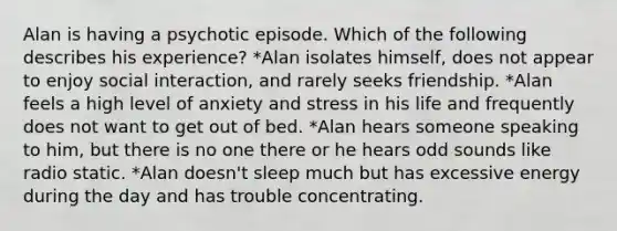 Alan is having a psychotic episode. Which of the following describes his experience? *Alan isolates himself, does not appear to enjoy social interaction, and rarely seeks friendship. *Alan feels a high level of anxiety and stress in his life and frequently does not want to get out of bed. *Alan hears someone speaking to him, but there is no one there or he hears odd sounds like radio static. *Alan doesn't sleep much but has excessive energy during the day and has trouble concentrating.