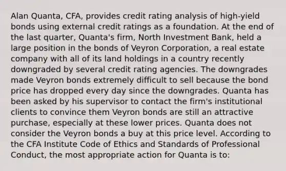 Alan Quanta, CFA, provides credit rating analysis of high-yield bonds using external credit ratings as a foundation. At the end of the last quarter, Quanta's firm, North Investment Bank, held a large position in the bonds of Veyron Corporation, a real estate company with all of its land holdings in a country recently downgraded by several credit rating agencies. The downgrades made Veyron bonds extremely difficult to sell because the bond price has dropped every day since the downgrades. Quanta has been asked by his supervisor to contact the firm's institutional clients to convince them Veyron bonds are still an attractive purchase, especially at these lower prices. Quanta does not consider the Veyron bonds a buy at this price level. According to the CFA Institute Code of Ethics and Standards of Professional Conduct, the most appropriate action for Quanta is to: