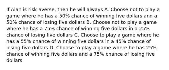 If Alan is risk-averse, then he will always A. Choose not to play a game where he has a 50% chance of winning five dollars and a 50% chance of losing five dollars B. Choose not to play a game where he has a 75% chance of winning five dollars in a 25% chance of losing five dollars C. Choose to play a game where he has a 55% chance of winning five dollars in a 45% chance of losing five dollars D. Choose to play a game where he has 25% chance of winning five dollars and a 75% chance of losing five dollars