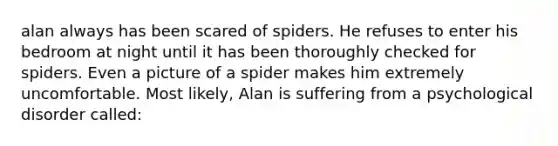 alan always has been scared of spiders. He refuses to enter his bedroom at night until it has been thoroughly checked for spiders. Even a picture of a spider makes him extremely uncomfortable. Most likely, Alan is suffering from a psychological disorder called: