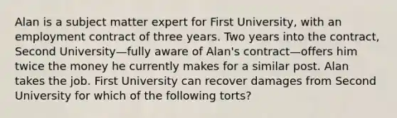 Alan is a subject matter expert for First University, with an employment contract of three years. Two years into the contract, Second University—fully aware of Alan's contract—offers him twice the money he currently makes for a similar post. Alan takes the job. First University can recover damages from Second University for which of the following torts?