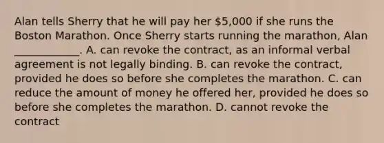 Alan tells Sherry that he will pay her 5,000 if she runs the Boston Marathon. Once Sherry starts running the marathon, Alan ____________. A. can revoke the contract, as an informal verbal agreement is not legally binding. B. can revoke the contract, provided he does so before she completes the marathon. C. can reduce the amount of money he offered her, provided he does so before she completes the marathon. D. cannot revoke the contract