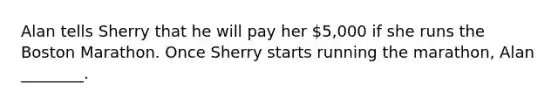 Alan tells Sherry that he will pay her 5,000 if she runs the Boston Marathon. Once Sherry starts running the marathon, Alan ________.