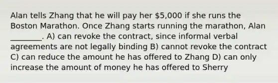 Alan tells Zhang that he will pay her 5,000 if she runs the Boston Marathon. Once Zhang starts running the marathon, Alan ________. A) can revoke the contract, since informal verbal agreements are not legally binding B) cannot revoke the contract C) can reduce the amount he has offered to Zhang D) can only increase the amount of money he has offered to Sherry