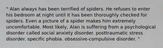 " Alan always has been terrified of spiders. He refuses to enter his bedroom at night until it has been thoroughly checked for spiders. Even a picture of a spider makes him extremely uncomfortable. Most likely, Alan is suffering from a psychological disorder called social anxiety disorder. posttraumatic stress disorder. specific phobia. obsessive-compulsive disorder. "