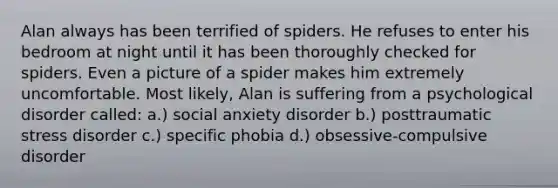 Alan always has been terrified of spiders. He refuses to enter his bedroom at night until it has been thoroughly checked for spiders. Even a picture of a spider makes him extremely uncomfortable. Most likely, Alan is suffering from a psychological disorder called: a.) social anxiety disorder b.) posttraumatic stress disorder c.) specific phobia d.) obsessive-compulsive disorder