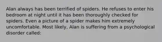 Alan always has been terrified of spiders. He refuses to enter his bedroom at night until it has been thoroughly checked for spiders. Even a picture of a spider makes him extremely uncomfortable. Most likely, Alan is suffering from a psychological disorder called: