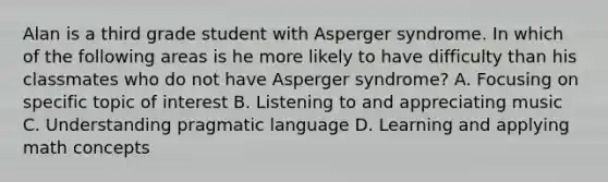 Alan is a third grade student with Asperger syndrome. In which of the following areas is he more likely to have difficulty than his classmates who do not have Asperger syndrome? A. Focusing on specific topic of interest B. Listening to and appreciating music C. Understanding pragmatic language D. Learning and applying math concepts