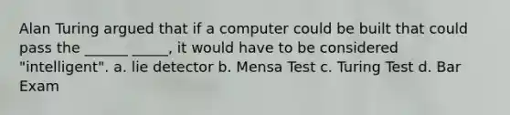 Alan Turing argued that if a computer could be built that could pass the ______ _____, it would have to be considered "intelligent". a. lie detector b. Mensa Test c. Turing Test d. Bar Exam